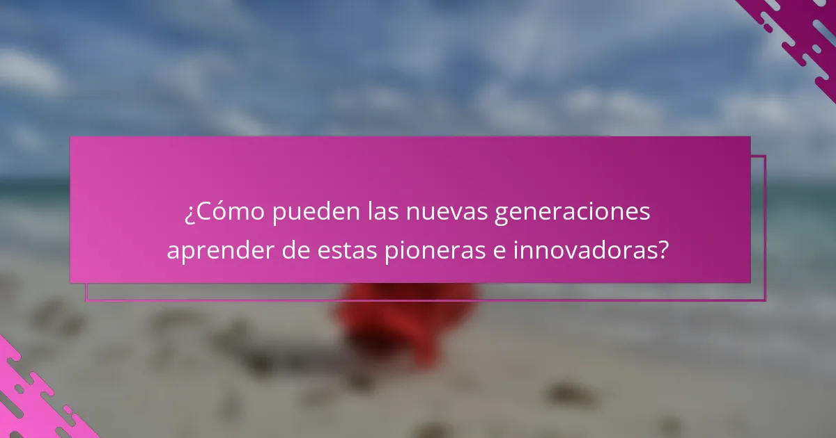 ¿Cómo pueden las nuevas generaciones aprender de estas pioneras e innovadoras?
